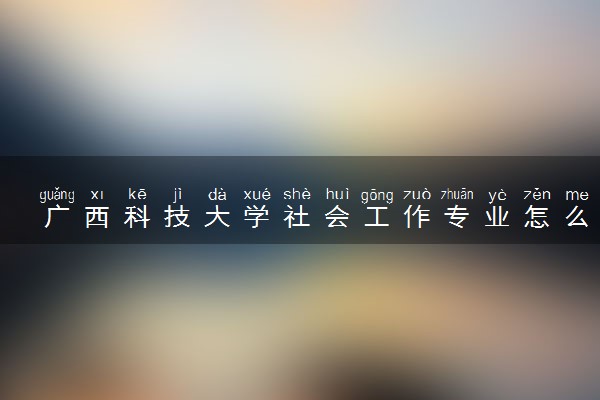 广西科技大学社会工作专业怎么样 录取分数线多少