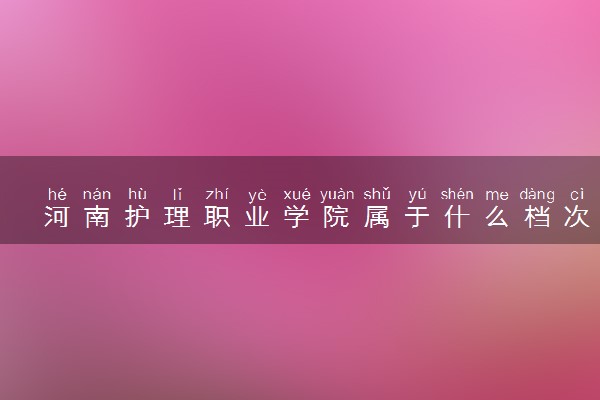 河南护理职业学院属于什么档次 学校好不好