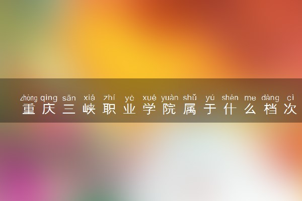 重庆三峡职业学院属于什么档次 学校好不好