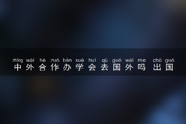 中外合作办学会去国外吗 出国后学费和国内一样吗