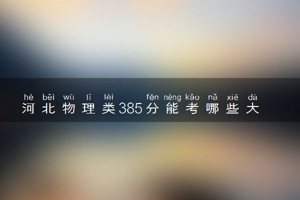 河北物理类385分能考哪些大学 2025考生稳上的大学名单