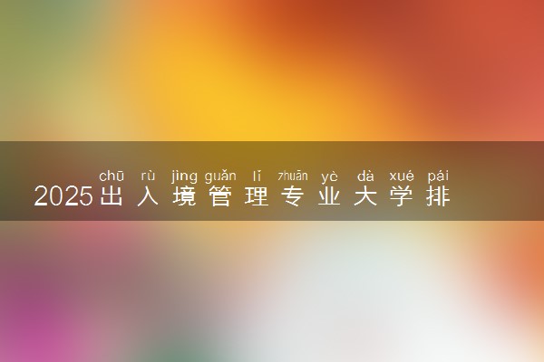 2025出入境管理专业大学排名及录取分数线