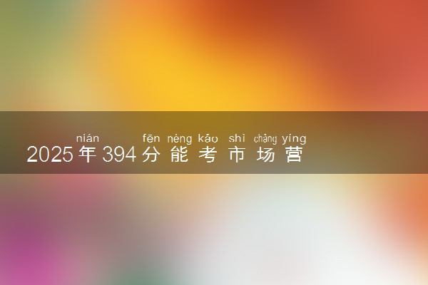 2025年394分能考市场营销专业吗 394分市场营销专业大学推荐