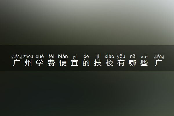 广州学费便宜的技校有哪些 广州有哪些技校好的