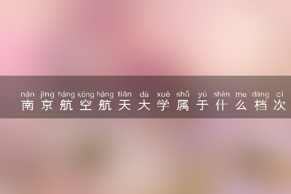 南京航空航天大学属于什么档次 学校好不好