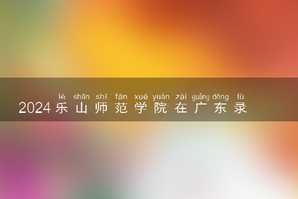 2024乐山师范学院在广东录取分数线 各专业分数及位次