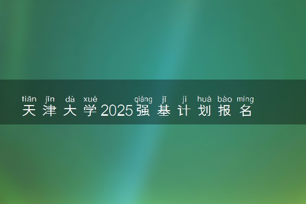 天津大学2025强基计划报名时间什么时候 多少分入围