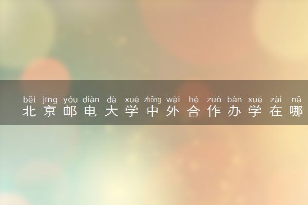 北京邮电大学中外合作办学在哪个校区 在什么地方