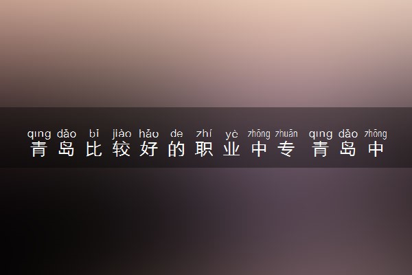 青岛比较好的职业中专 青岛中专学校都有哪些