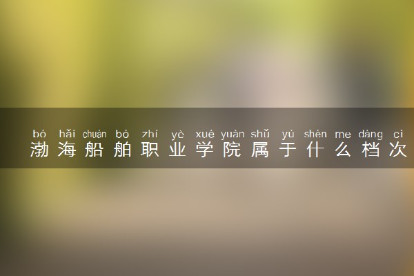 渤海船舶职业学院属于什么档次 学校好不好