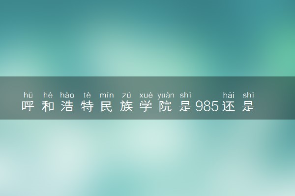 呼和浩特民族学院是985还是211 含金量怎么样