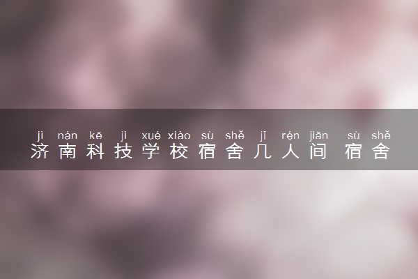 济南科技学校宿舍几人间 宿舍环境怎么样