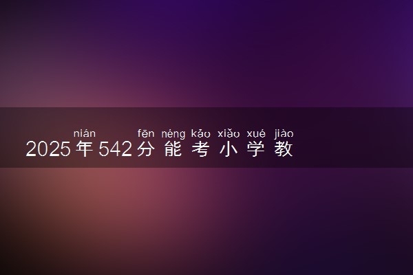 2025年542分能考小学教育专业吗 542分小学教育专业大学推荐
