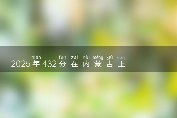 2025年432分在内蒙古上什么大学好 近三年录取分数线是多少