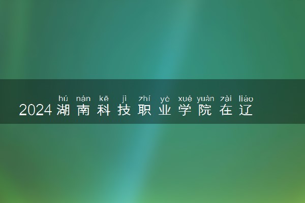 2024湖南科技职业学院在辽宁录取分数线 各专业分数及位次