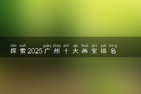 探索2025广州十大画室排名前五机构