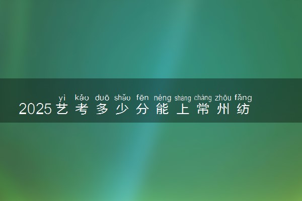 2025艺考多少分能上常州纺织服装职业技术学院 最低分数线是多少