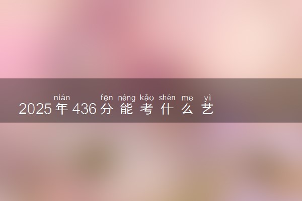2025年436分能考什么艺术类大学 哪些大学值得报