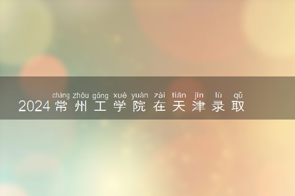 2024常州工学院在天津录取分数线 各专业分数及位次