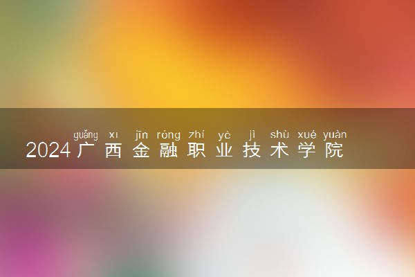 2024广西金融职业技术学院在江西录取分数线 各专业分数及位次