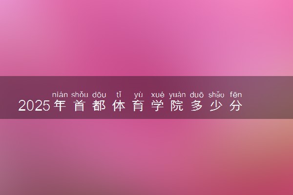 2025年首都体育学院多少分能考上 最低分及位次
