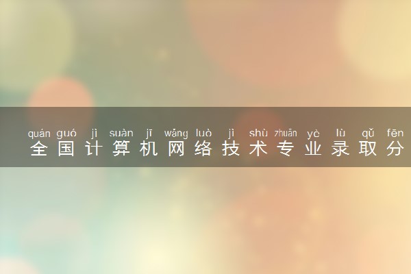 全国计算机网络技术专业录取分数线排名 附最低分的大学(2025年参考)