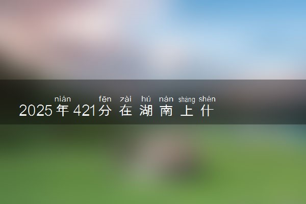 2025年421分在湖南上什么大学好 近三年录取分数线是多少