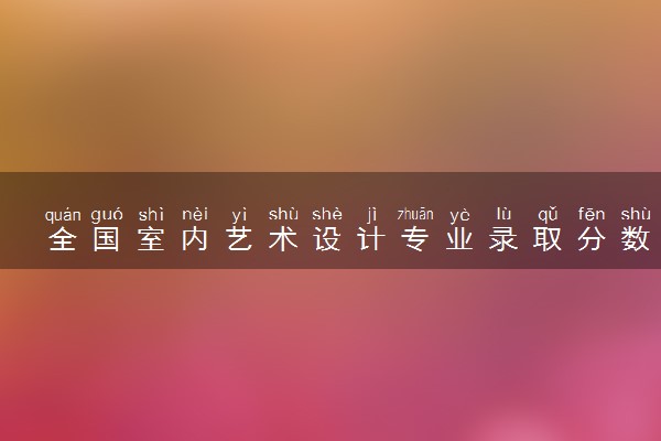 全国室内艺术设计专业录取分数线排名 附最低分的大学(2025年参考)