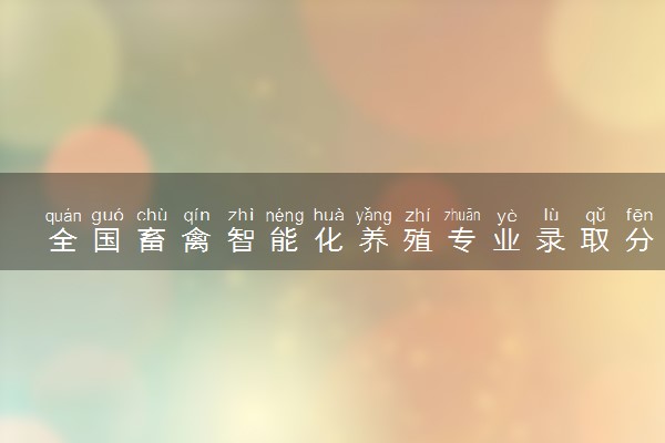 全国畜禽智能化养殖专业录取分数线排名 附最低分的大学(2025年参考)