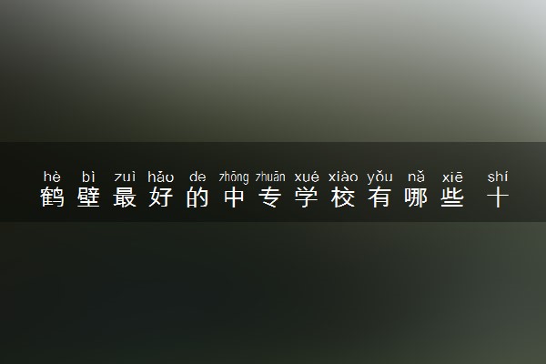 鹤壁最好的中专学校有哪些 十大中专学校排名