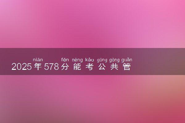 2025年578分能考公共管理类专业吗 578分公共管理类专业大学推荐