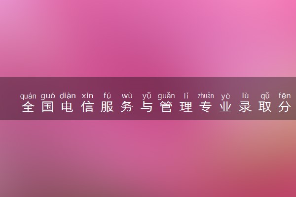 全国电信服务与管理专业录取分数线排名 附最低分的大学(2025年参考)
