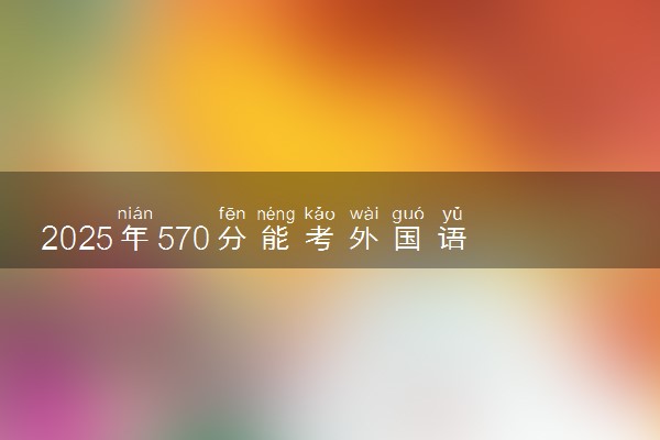 2025年570分能考外国语言文学类专业吗 570分外国语言文学类专业大学推荐