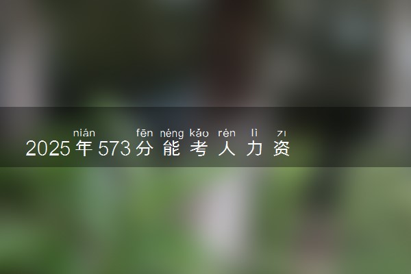 2025年573分能考人力资源管理专业吗 573分人力资源管理专业大学推荐