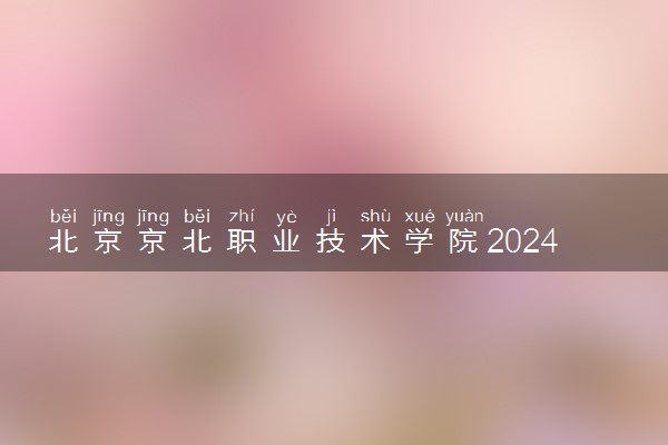 北京京北职业技术学院2024各省录取分数线及最低位次是多少