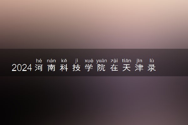 2024河南科技学院在天津录取分数线 各专业分数及位次