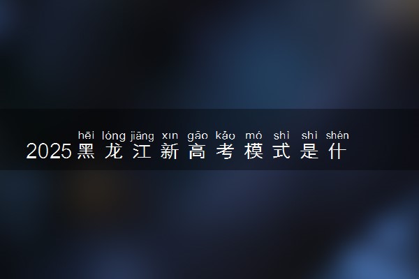2025黑龙江新高考模式是什么 最新高考改革方案