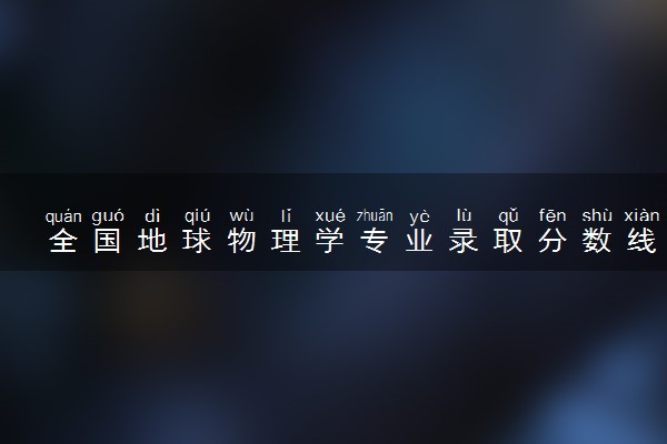 全国地球物理学专业录取分数线排名 附最低分的大学(2025年参考)