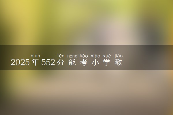 2025年552分能考小学教育专业吗 552分小学教育专业大学推荐