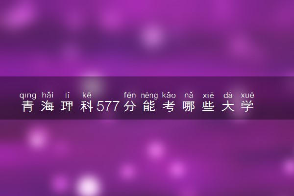 青海理科577分能考哪些大学 2025考生稳上的大学名单