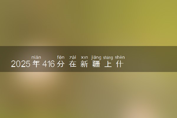 2025年416分在新疆上什么大学好 近三年录取分数线是多少