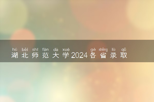 湖北师范大学2024各省录取分数线及最低位次是多少