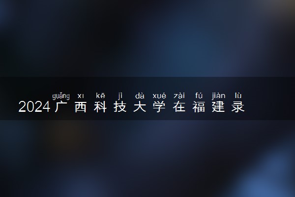 2024广西科技大学在福建录取分数线 各专业分数及位次