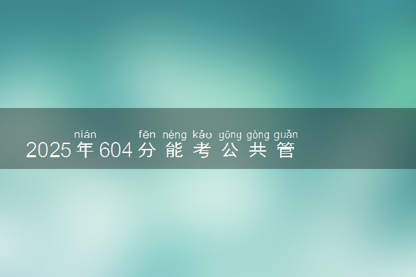 2025年604分能考公共管理类专业吗 604分公共管理类专业大学推荐