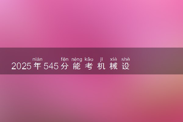 2025年545分能考机械设计制造及其自动化专业吗 545分机械设计制造及其自动化专业大学推荐