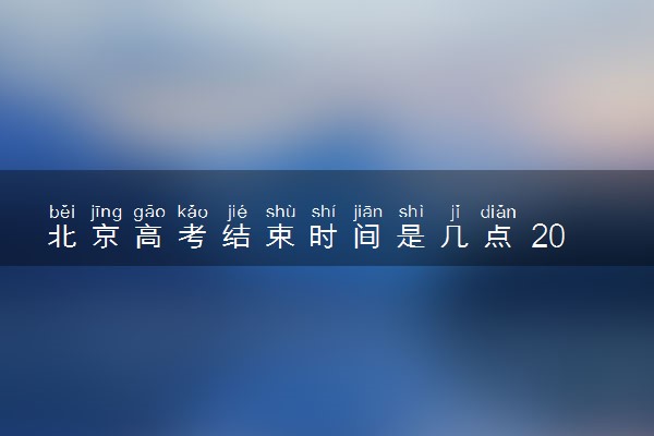北京高考结束时间是几点 2025北京高考时间及科目安排