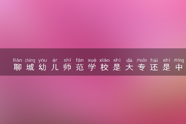 聊城幼儿师范学校是大专还是中专 靠谱吗