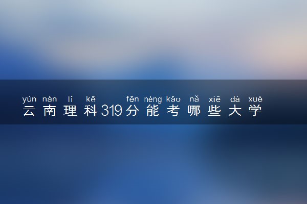 云南理科319分能考哪些大学 2025考生稳上的大学名单