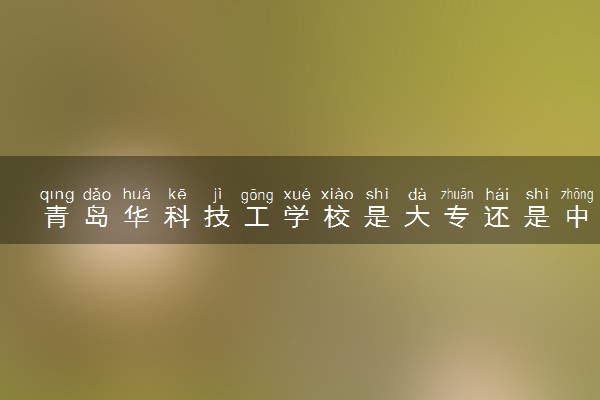 青岛华科技工学校是大专还是中专 靠谱吗