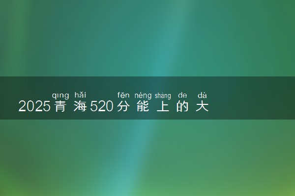 2025青海520分能上的大学有哪些 可以报考院校名单